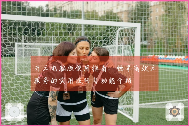 开云电脑版使用指南：畅享高效云服务的实用技巧与功能介绍