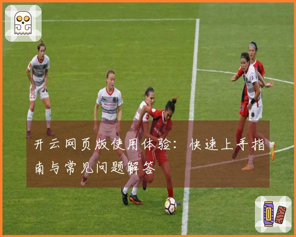 开云网页版使用体验：快速上手指南与常见问题解答